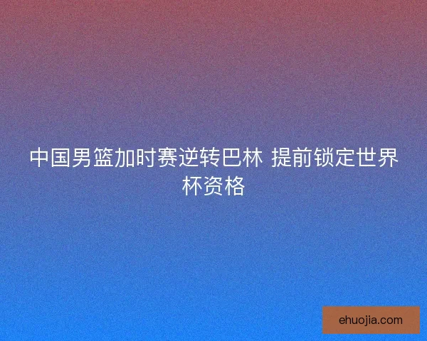 中国男篮加时赛逆转巴林 提前锁定世界杯资格