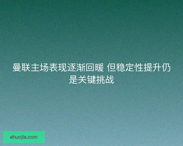 曼联主场表现逐渐回暖 但稳定性提升仍是关键挑战