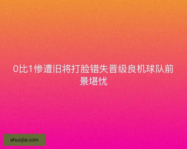0比1惨遭旧将打脸错失晋级良机球队前景堪忧