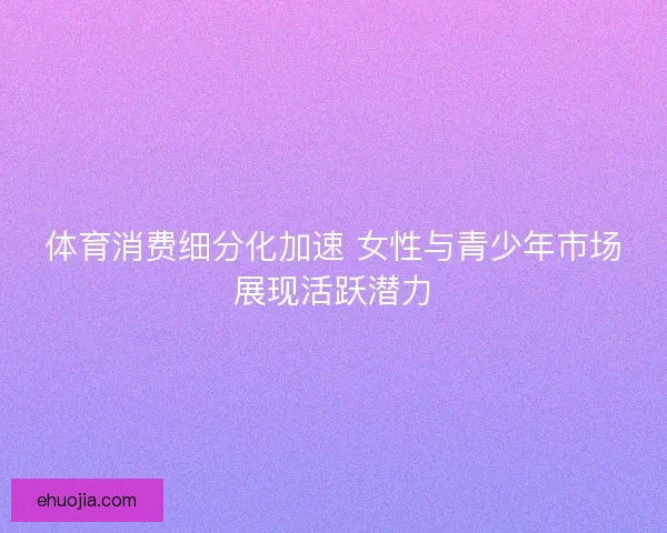 体育消费细分化加速 女性与青少年市场展现活跃潜力