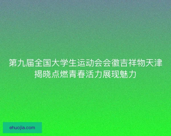第九届全国大学生运动会会徽吉祥物天津揭晓点燃青春活力展现魅力